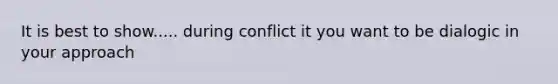 It is best to show..... during conflict it you want to be dialogic in your approach