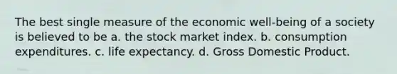 The best single measure of the economic well-being of a society is believed to be a. the stock market index. b. consumption expenditures. c. life expectancy. d. Gross Domestic Product.