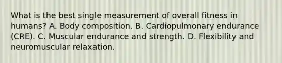 What is the best single measurement of overall fitness in humans? A. Body composition. B. Cardiopulmonary endurance (CRE). C. Muscular endurance and strength. D. Flexibility and neuromuscular relaxation.