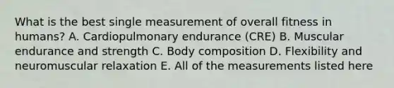 What is the best single measurement of overall fitness in humans? A. Cardiopulmonary endurance (CRE) B. Muscular endurance and strength C. Body composition D. Flexibility and neuromuscular relaxation E. All of the measurements listed here