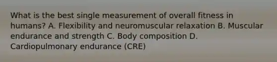 What is the best single measurement of overall fitness in humans? A. Flexibility and neuromuscular relaxation B. Muscular endurance and strength C. Body composition D. Cardiopulmonary endurance (CRE)