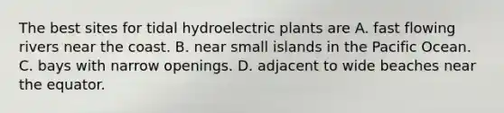 The best sites for tidal hydroelectric plants are A. fast flowing rivers near the coast. B. near small islands in the Pacific Ocean. C. bays with narrow openings. D. adjacent to wide beaches near the equator.