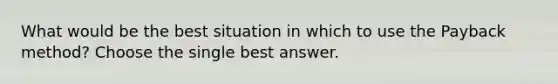 What would be the best situation in which to use the Payback method? Choose the single best answer.