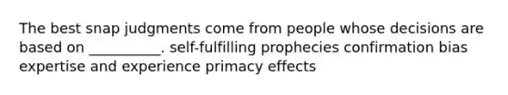 The best snap judgments come from people whose decisions are based on __________. self-fulfilling prophecies confirmation bias expertise and experience primacy effects