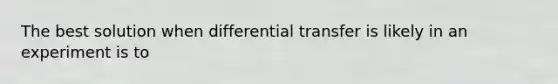 The best solution when differential transfer is likely in an experiment is to