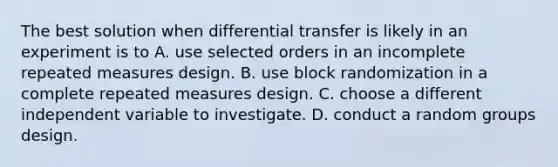 The best solution when differential transfer is likely in an experiment is to A. use selected orders in an incomplete repeated measures design. B. use block randomization in a complete repeated measures design. C. choose a different independent variable to investigate. D. conduct a random groups design.