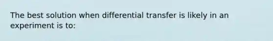 The best solution when differential transfer is likely in an experiment is to: