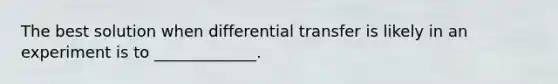 The best solution when differential transfer is likely in an experiment is to _____________.