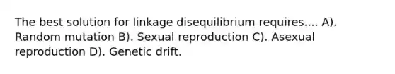 The best solution for linkage disequilibrium requires.... A). Random mutation B). Sexual reproduction C). Asexual reproduction D). Genetic drift.