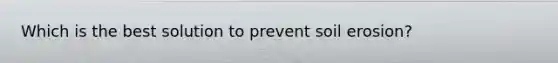Which is the best solution to prevent soil erosion?