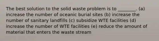 The best solution to the solid waste problem is to ________. (a) increase the number of oceanic burial sites (b) increase the number of sanitary landfills (c) subsidize WTE facilities (d) increase the number of WTE facilities (e) reduce the amount of material that enters the waste stream