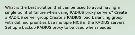 What is the best solution that can be used to avoid having a single-point-of-failure when using RADIUS proxy servers? Create a RADIUS server group Create a RADIUS load-balancing group with defined priorities Use multiple NICS in the RADIUS servers Set up a backup RADIUS proxy to be used when needed