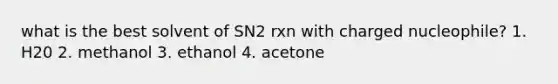 what is the best solvent of SN2 rxn with charged nucleophile? 1. H20 2. methanol 3. ethanol 4. acetone