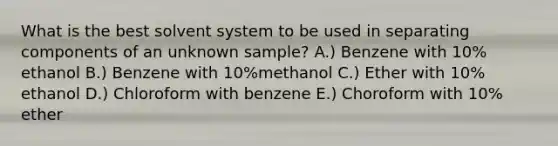 What is the best solvent system to be used in separating components of an unknown sample? A.) Benzene with 10% ethanol B.) Benzene with 10%methanol C.) Ether with 10% ethanol D.) Chloroform with benzene E.) Choroform with 10% ether