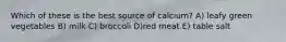 Which of these is the best source of calcium? A) leafy green vegetables B) milk C) broccoli D)red meat E) table salt