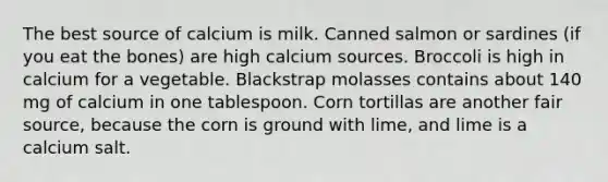 The best source of calcium is milk. Canned salmon or sardines (if you eat the bones) are high calcium sources. Broccoli is high in calcium for a vegetable. Blackstrap molasses contains about 140 mg of calcium in one tablespoon. Corn tortillas are another fair source, because the corn is ground with lime, and lime is a calcium salt.