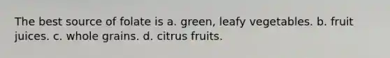 The best source of folate is a. green, leafy vegetables. b. fruit juices. c. whole grains. d. citrus fruits.