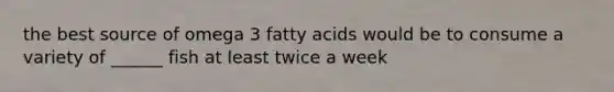 the best source of omega 3 fatty acids would be to consume a variety of ______ fish at least twice a week