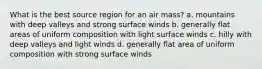 What is the best source region for an air mass? a. mountains with deep valleys and strong surface winds b. generally flat areas of uniform composition with light surface winds c. hilly with deep valleys and light winds d. generally flat area of uniform composition with strong surface winds