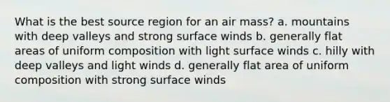 What is the best source region for an air mass? a. mountains with deep valleys and strong surface winds b. generally flat areas of uniform composition with light surface winds c. hilly with deep valleys and light winds d. generally flat area of uniform composition with strong surface winds