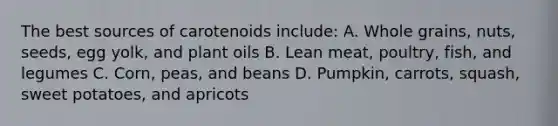 The best sources of carotenoids include: A. Whole grains, nuts, seeds, egg yolk, and plant oils B. Lean meat, poultry, fish, and legumes C. Corn, peas, and beans D. Pumpkin, carrots, squash, sweet potatoes, and apricots