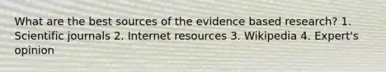 What are the best sources of the evidence based research? 1. Scientific journals 2. Internet resources 3. Wikipedia 4. Expert's opinion