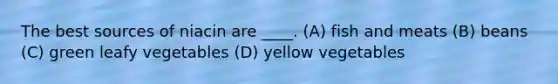 The best sources of niacin are ____. (A) fish and meats (B) beans (C) green leafy vegetables (D) yellow vegetables
