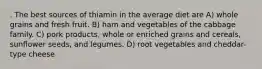 . The best sources of thiamin in the average diet are A) whole grains and fresh fruit. B) ham and vegetables of the cabbage family. C) pork products, whole or enriched grains and cereals, sunflower seeds, and legumes. D) root vegetables and cheddar-type cheese