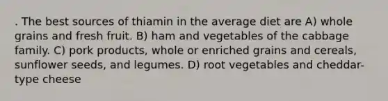 . The best sources of thiamin in the average diet are A) whole grains and fresh fruit. B) ham and vegetables of the cabbage family. C) pork products, whole or enriched grains and cereals, sunflower seeds, and legumes. D) root vegetables and cheddar-type cheese