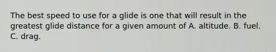 The best speed to use for a glide is one that will result in the greatest glide distance for a given amount of A. altitude. B. fuel. C. drag.