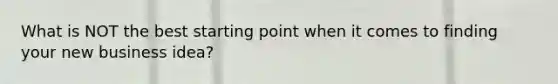 What is NOT the best starting point when it comes to finding your new business idea?