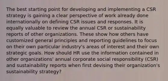 The best starting point for developing and implementing a CSR strategy is gaining a clear perspective of work already done internationally on defining CSR issues and responses. It is equally valuable to review the annual CSR or sustainability reports of other organizations. These show how others have customized general principles and reporting guidelines to focus on their own particular industry's areas of interest and their own strategic goals. How should HR use the information contained in other organizations' annual corporate social responsibility (CSR) and sustainability reports when first devising their organization's sustainability strategy?