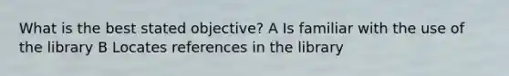 What is the best stated objective? A Is familiar with the use of the library B Locates references in the library