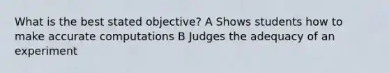 What is the best stated objective? A Shows students how to make accurate computations B Judges the adequacy of an experiment