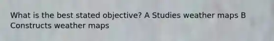 What is the best stated objective? A Studies weather maps B Constructs weather maps