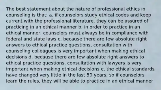 The best statement about the nature of professional ethics in counseling is that: a. if counselors study ethical codes and keep current with the professional literature, they can be assured of practicing in an ethical manner b. in order to practice in an ethical manner, counselors must always be in compliance with federal and state laws c. because there are few absolute right answers to ethical practice questions, consultation with counseling colleagues is very important when making ethical decisions d. because there are few absolute right answers to ethical practice questions, consultation with lawyers is very important when making ethical decisions e. the ethical standards have changed very little in the last 50 years, so if counselors learn the rules, they will be able to practice in an ethical manner