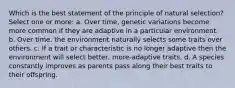 Which is the best statement of the principle of natural selection? Select one or more: a. Over time, genetic variations become more common if they are adaptive in a particular environment. b. Over time, the environment naturally selects some traits over others. c. If a trait or characteristic is no longer adaptive then the environment will select better, more-adaptive traits. d. A species constantly improves as parents pass along their best traits to their offspring.