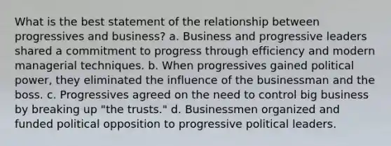 What is the best statement of the relationship between progressives and business? a. Business and progressive leaders shared a commitment to progress through efficiency and modern managerial techniques. b. When progressives gained political power, they eliminated the influence of the businessman and the boss. c. Progressives agreed on the need to control big business by breaking up "the trusts." d. Businessmen organized and funded political opposition to progressive political leaders.