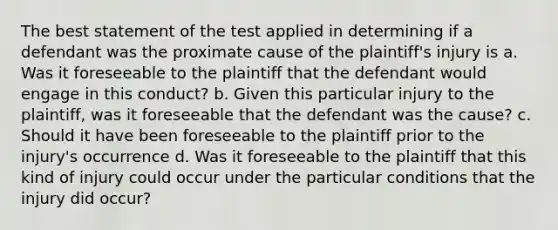 The best statement of the test applied in determining if a defendant was the proximate cause of the plaintiff's injury is a. Was it foreseeable to the plaintiff that the defendant would engage in this conduct? b. Given this particular injury to the plaintiff, was it foreseeable that the defendant was the cause? c. Should it have been foreseeable to the plaintiff prior to the injury's occurrence d. Was it foreseeable to the plaintiff that this kind of injury could occur under the particular conditions that the injury did occur?