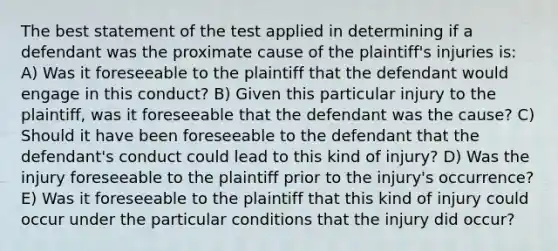 The best statement of the test applied in determining if a defendant was the proximate cause of the plaintiff's injuries is: A) Was it foreseeable to the plaintiff that the defendant would engage in this conduct? B) Given this particular injury to the plaintiff, was it foreseeable that the defendant was the cause? C) Should it have been foreseeable to the defendant that the defendant's conduct could lead to this kind of injury? D) Was the injury foreseeable to the plaintiff prior to the injury's occurrence? E) Was it foreseeable to the plaintiff that this kind of injury could occur under the particular conditions that the injury did occur?