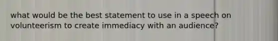 what would be the best statement to use in a speech on volunteerism to create immediacy with an audience?