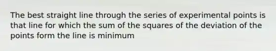 The best straight line through the series of experimental points is that line for which the sum of the squares of the deviation of the points form the line is minimum