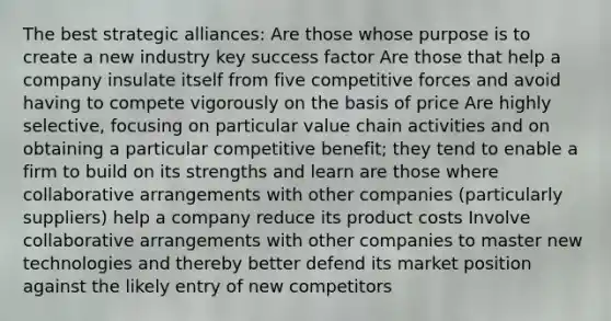 The best strategic alliances: Are those whose purpose is to create a new industry key success factor Are those that help a company insulate itself from five competitive forces and avoid having to compete vigorously on the basis of price Are highly selective, focusing on particular value chain activities and on obtaining a particular competitive benefit; they tend to enable a firm to build on its strengths and learn are those where collaborative arrangements with other companies (particularly suppliers) help a company reduce its product costs Involve collaborative arrangements with other companies to master new technologies and thereby better defend its market position against the likely entry of new competitors