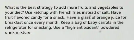 What is the best strategy to add more fruits and vegetables to your diet? Use ketchup with French fries instead of salt. Have fruit-flavored candy for a snack. Have a glass of orange juice for breakfast once every month. Keep a bag of baby carrots in the refrigerator for snacking. Use a "high-antioxidant" powdered drink mixture.