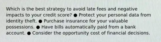 Which is the best strategy to avoid late fees and negative impacts to your credit score? ● Protect your personal data from identity theft. ● Purchase insurance for your valuable possessions. ● Have bills automatically paid from a bank account. ● Consider the opportunity cost of financial decisions.