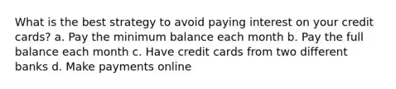 What is the best strategy to avoid paying interest on your credit cards? a. Pay the minimum balance each month b. Pay the full balance each month c. Have credit cards from two different banks d. Make payments online