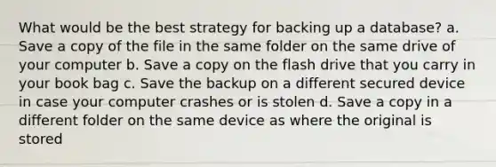 What would be the best strategy for backing up a database? a. Save a copy of the file in the same folder on the same drive of your computer b. Save a copy on the flash drive that you carry in your book bag c. Save the backup on a different secured device in case your computer crashes or is stolen d. Save a copy in a different folder on the same device as where the original is stored