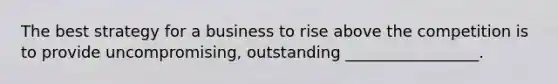 The best strategy for a business to rise above the competition is to provide uncompromising, outstanding _________________.