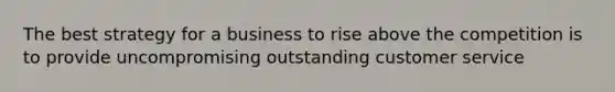 The best strategy for a business to rise above the competition is to provide uncompromising outstanding customer service