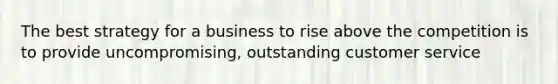 The best strategy for a business to rise above the competition is to provide uncompromising, outstanding customer service